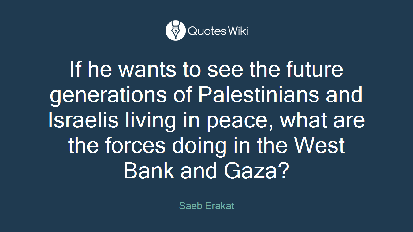 If he wants to see the future generations of Palestinians and Israelis living in peace, what are the forces doing in the West Bank and Gaza?