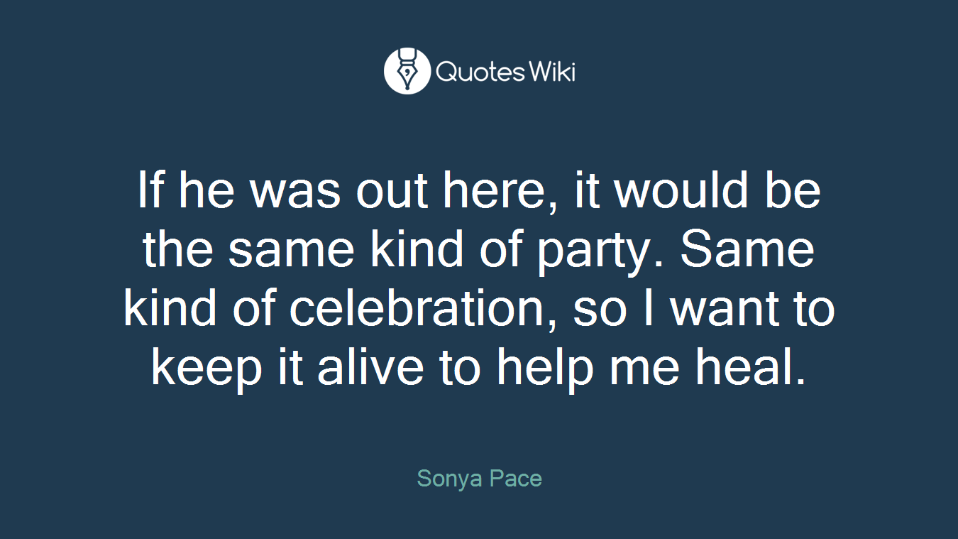 If he was out here, it would be the same kind of party. Same kind of celebration, so I want to keep it alive to help me heal.