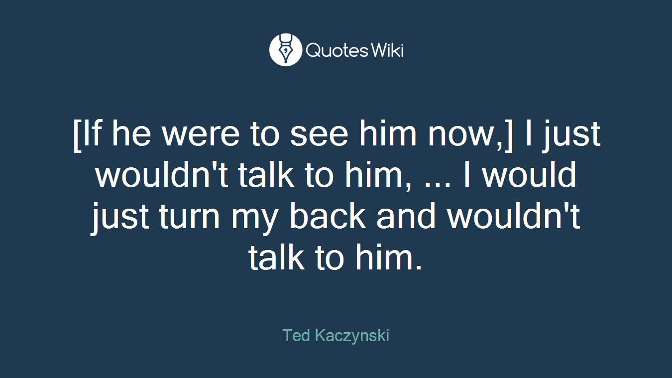 [If he were to see him now,] I just wouldn't talk to him, ... I would just turn my back and wouldn't talk to him.
