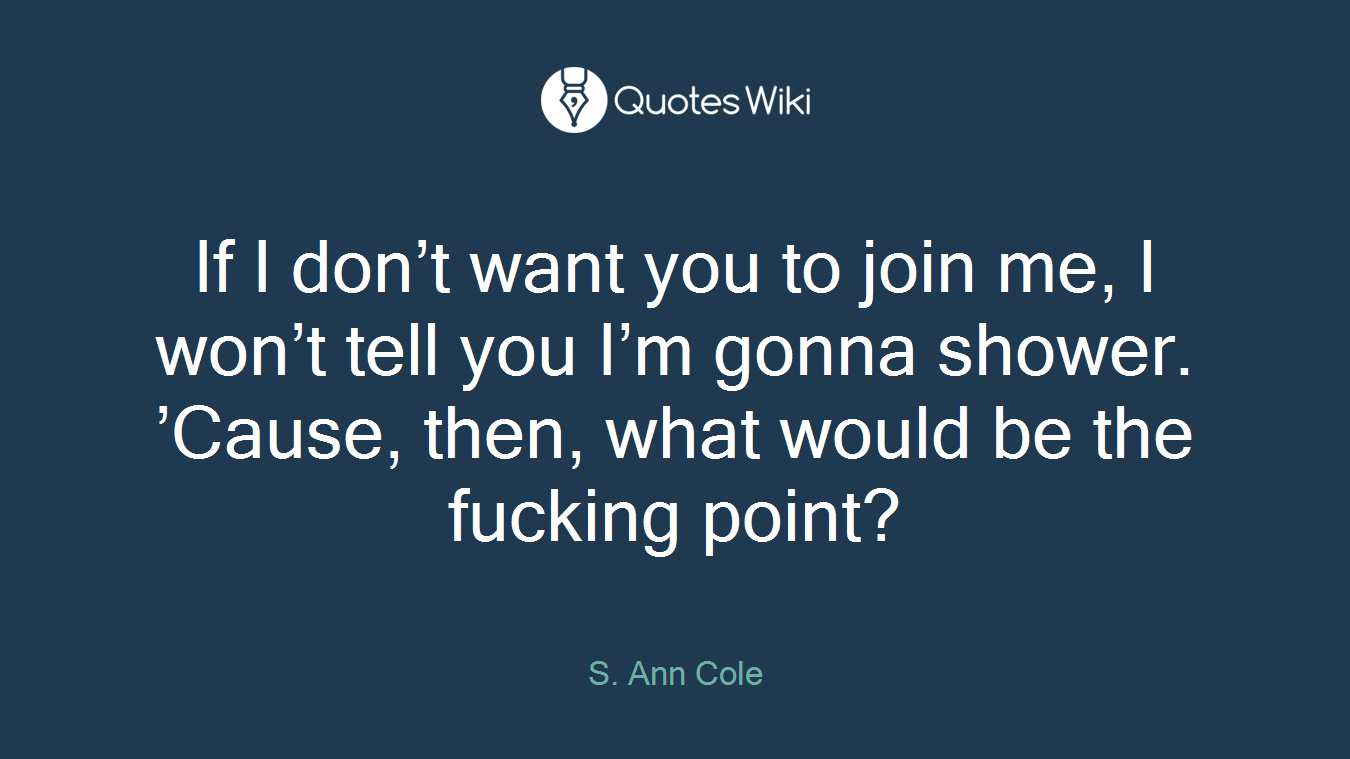If I don’t want you to join me, I won’t tell you I’m gonna shower. ’Cause, then, what would be the fucking point?