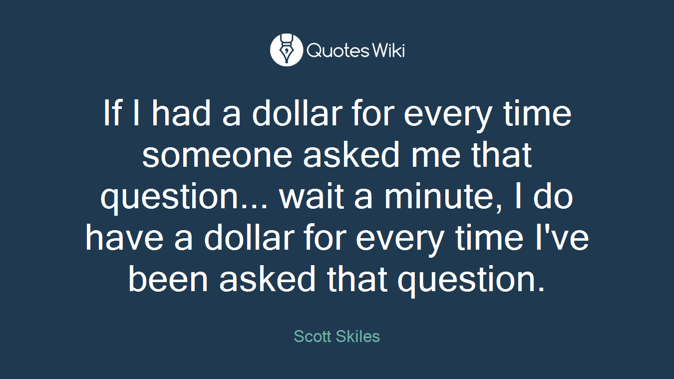 If I had a dollar for every time someone asked me that question... wait a minute, I do have a dollar for every time I've been asked that question.