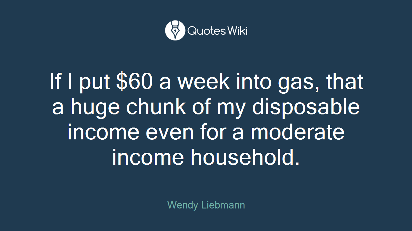 If I put $60 a week into gas, that a huge chunk of my disposable income even for a moderate income household.