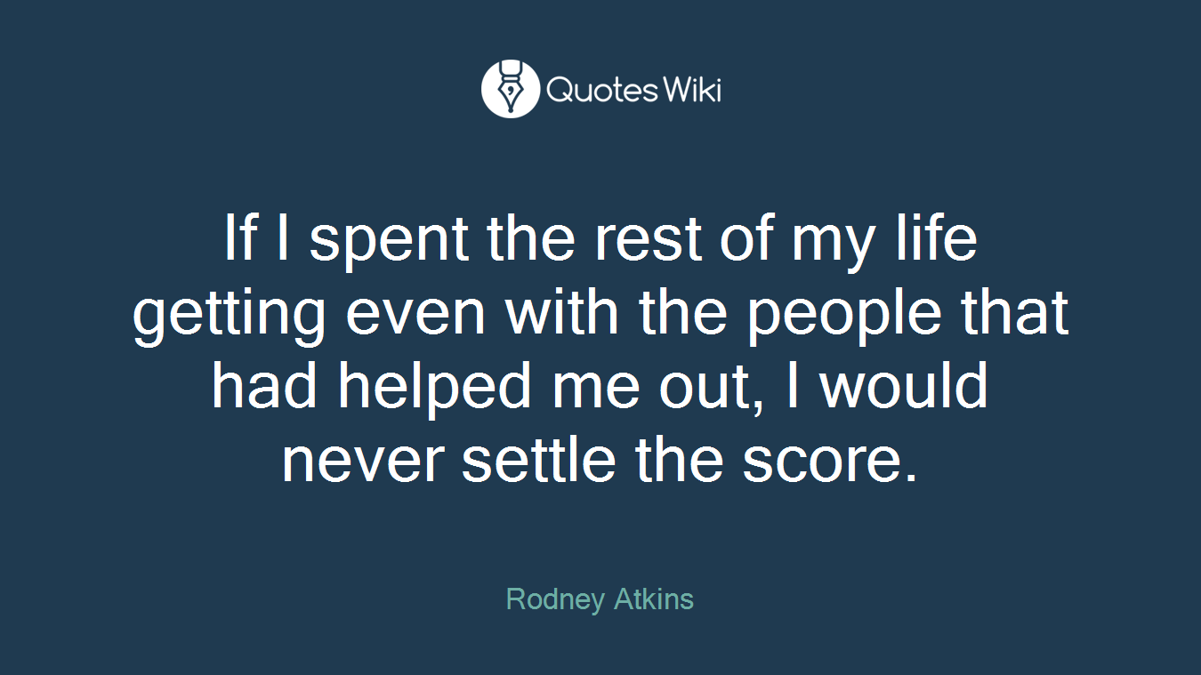 If I spent the rest of my life getting even with the people that had helped me out, I would never settle the score.