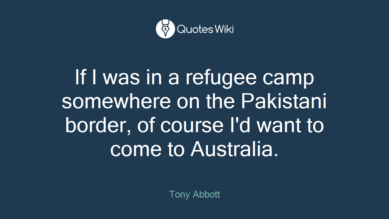 If I was in a refugee camp somewhere on the Pakistani border, of course I'd want to come to Australia.