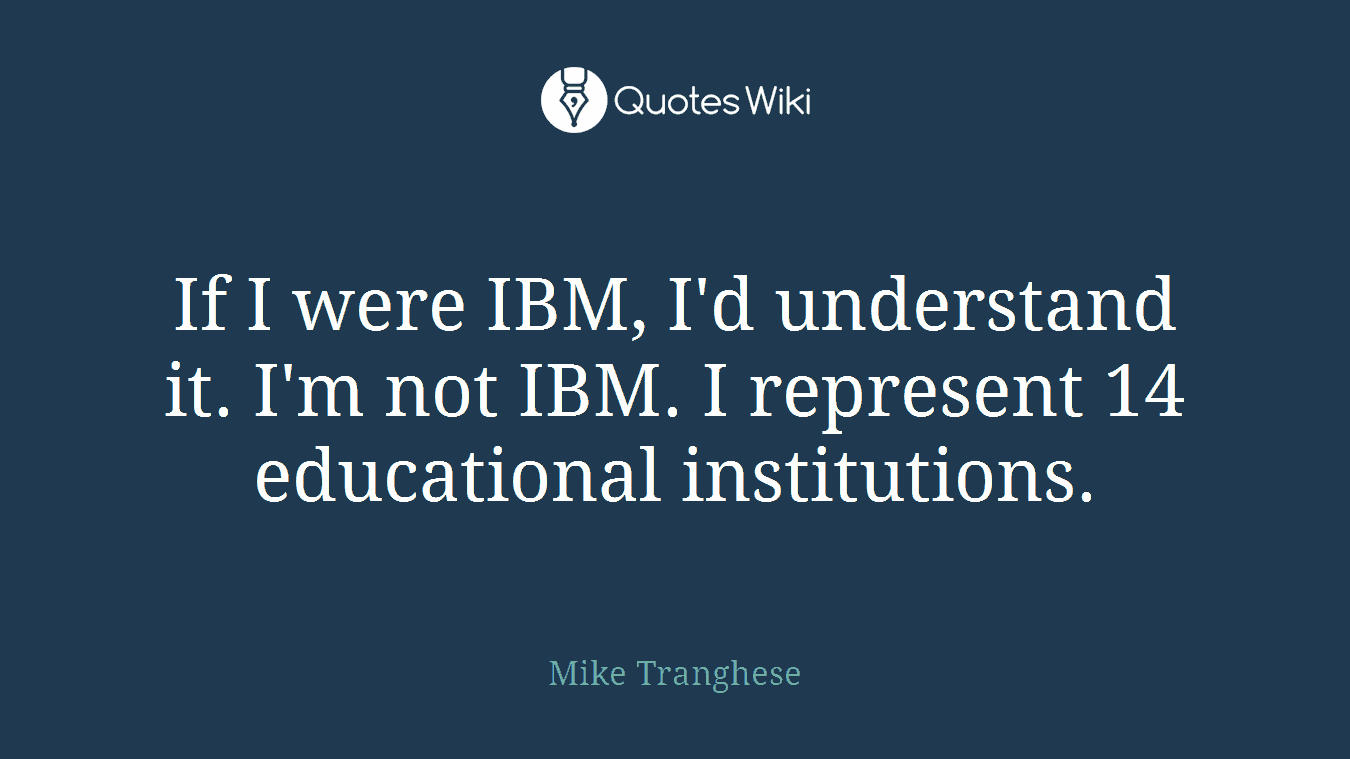 If I were IBM, I'd understand it. I'm not IBM. I represent 14 educational institutions.