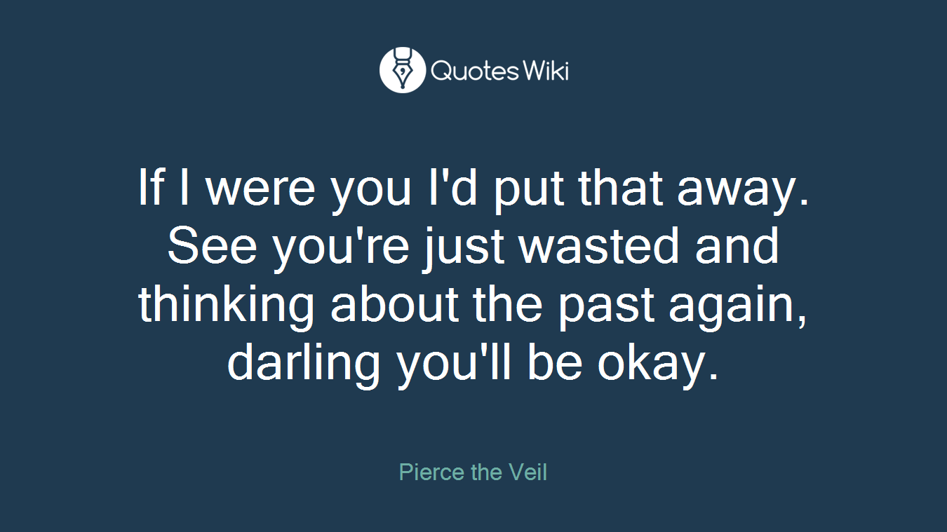If I were you I'd put that away. See you're just wasted and thinking about the past again, darling you'll be okay.