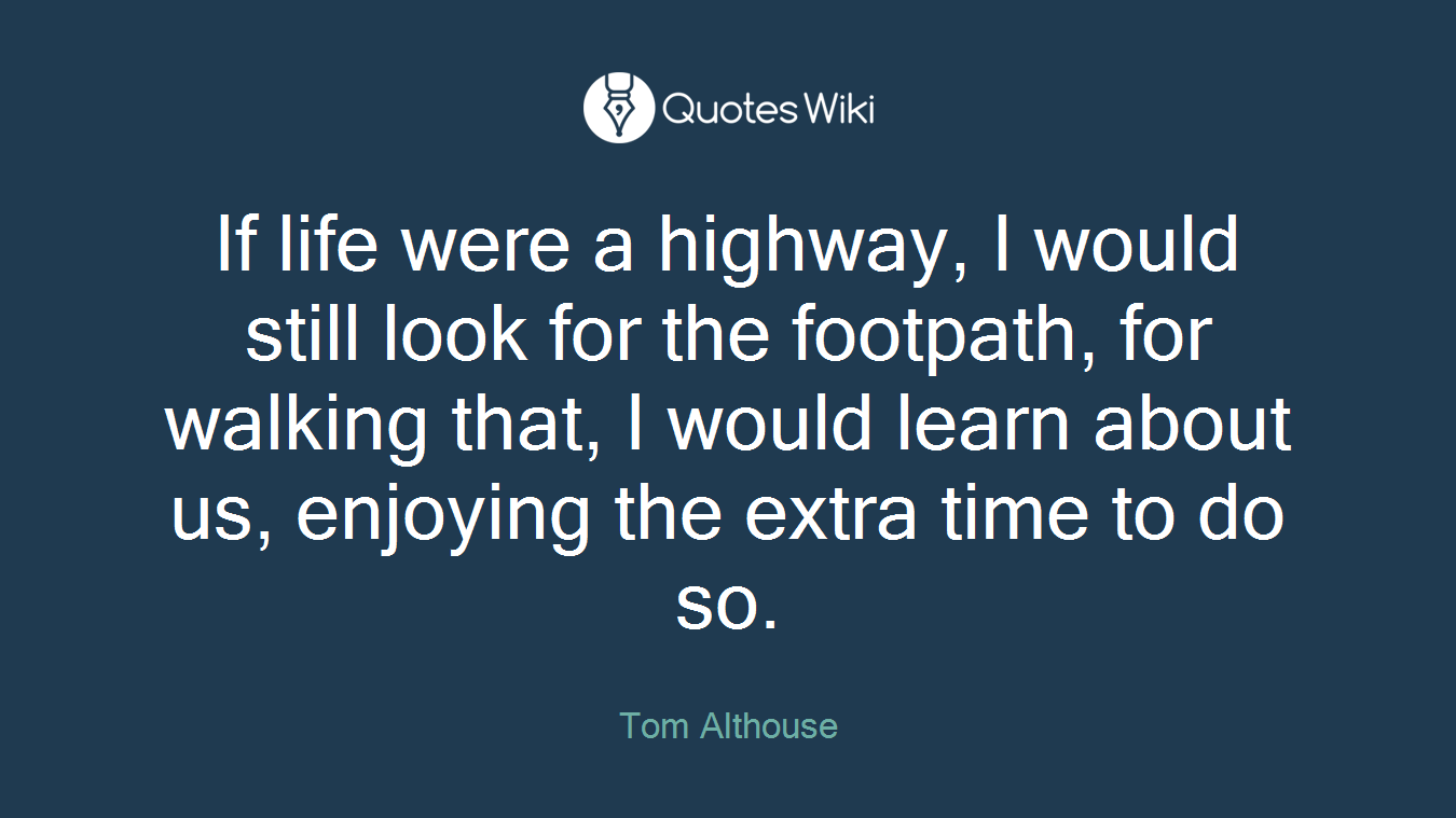 If life were a highway, I would still look for the footpath, for walking that, I would learn about us, enjoying the extra time to do so.
