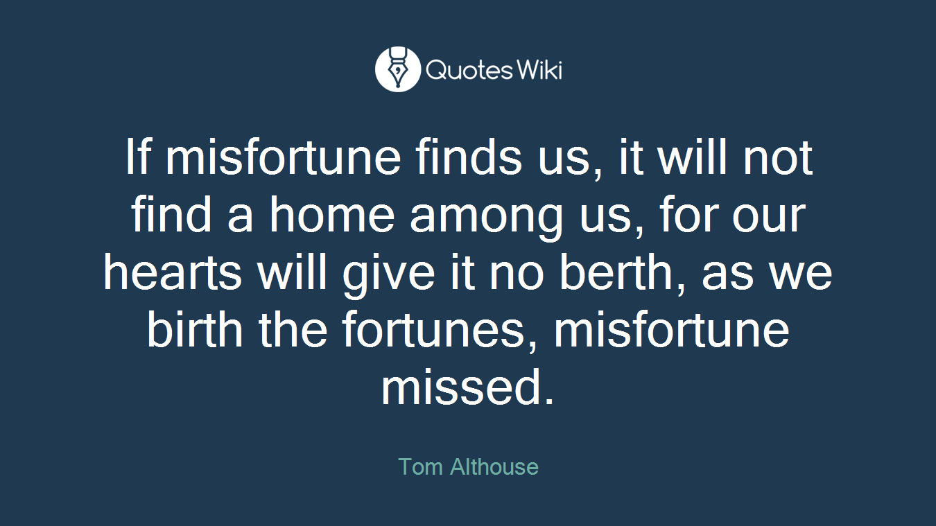 If misfortune finds us, it will not find a home among us, for our hearts will give it no berth, as we birth the fortunes, misfortune missed.