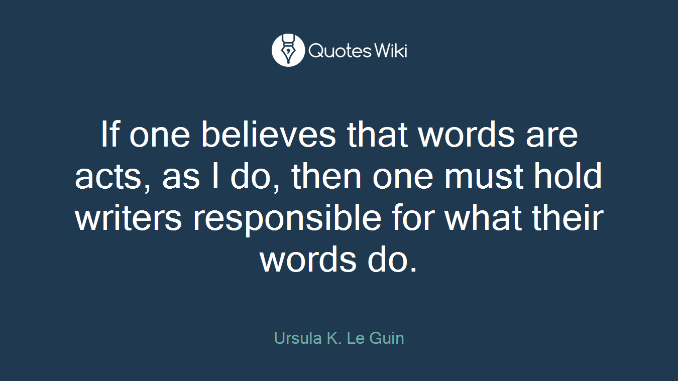 If one believes that words are acts, as I do, then one must hold writers responsible for what their words do.