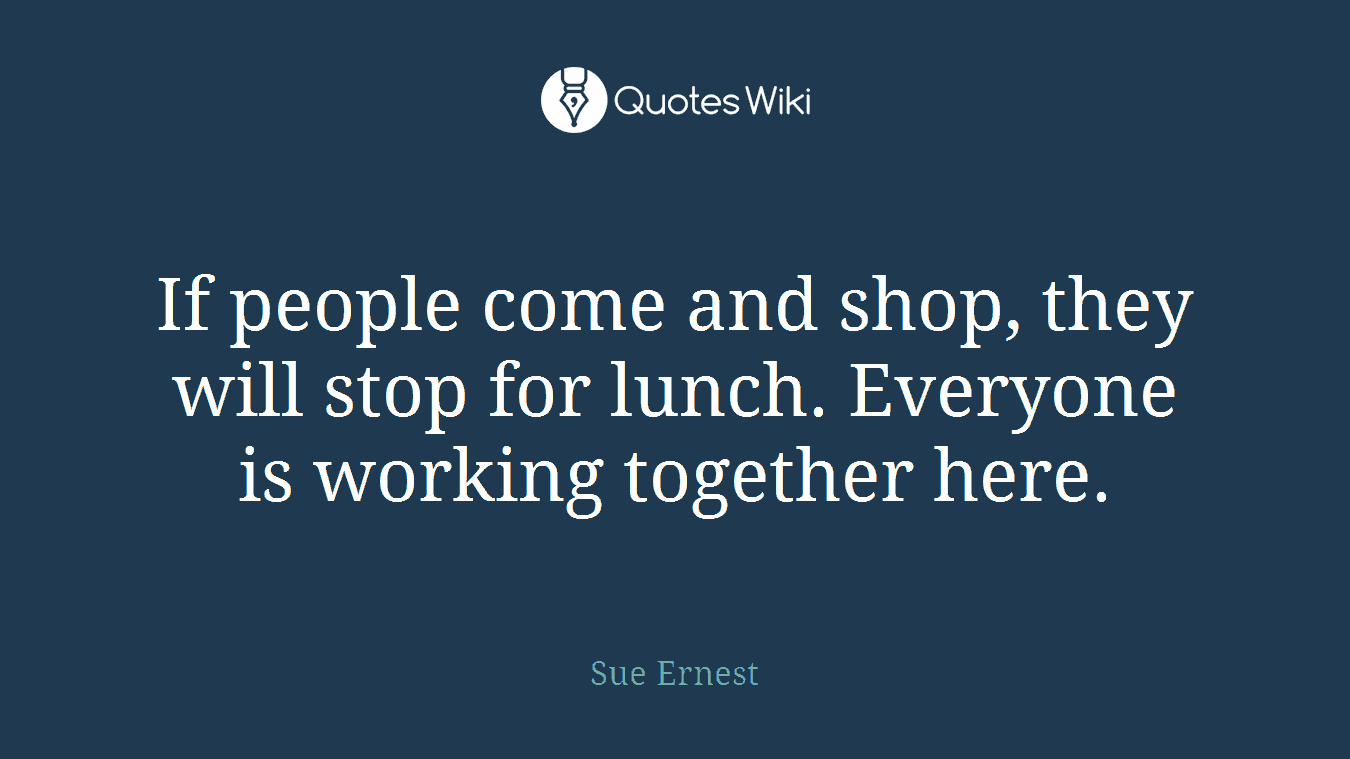 If people come and shop, they will stop for lunch. Everyone is working together here.