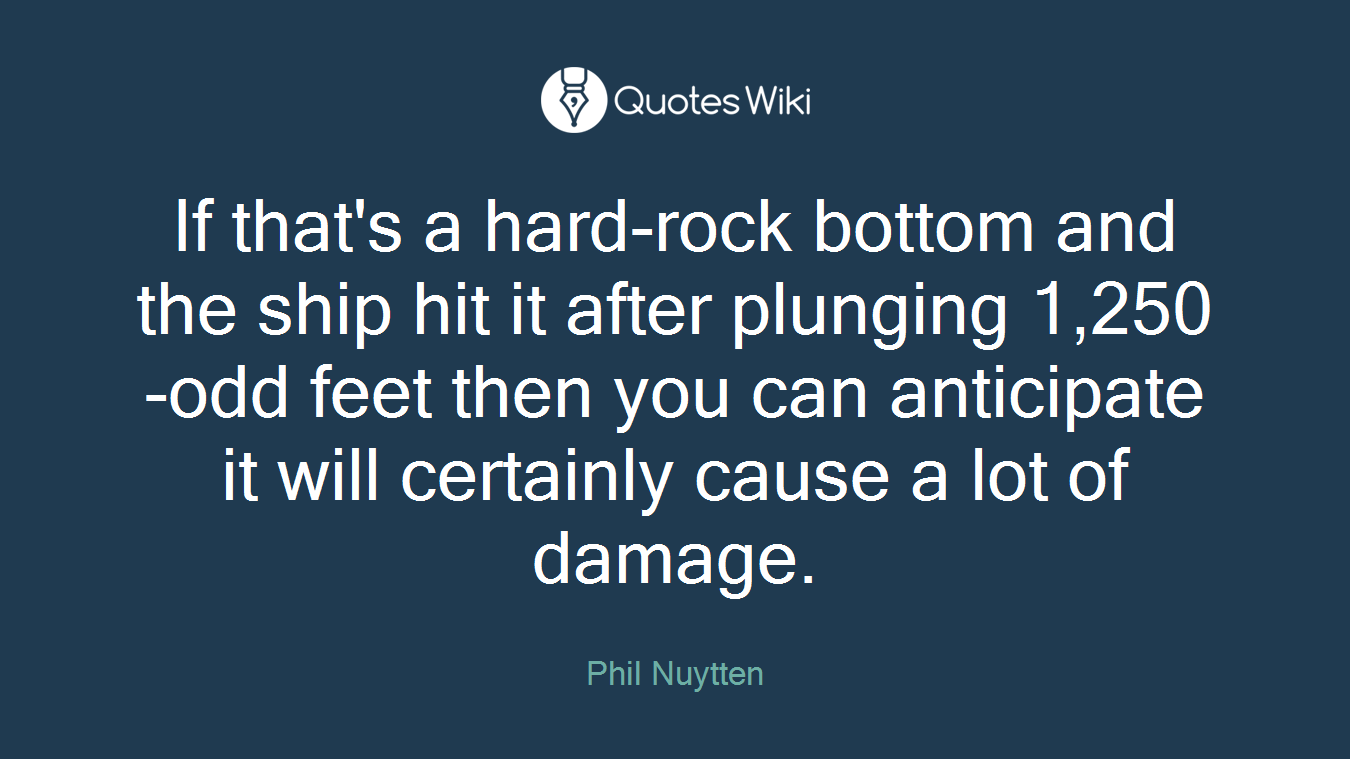 If that's a hard-rock bottom and the ship hit it after plunging 1,250-odd feet then you can anticipate it will certainly cause a lot of damage.