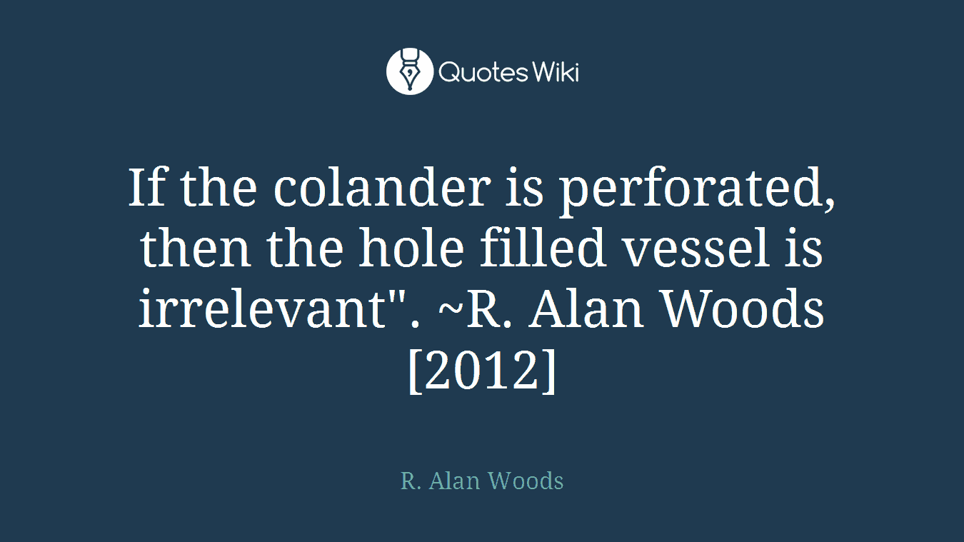 If the colander is perforated, then the hole filled vessel is irrelevant". ~R. Alan Woods [2012]