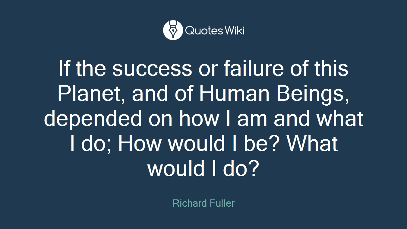 If the success or failure of this Planet, and of Human Beings, depended on how I am and what I do; How would I be? What would I do?