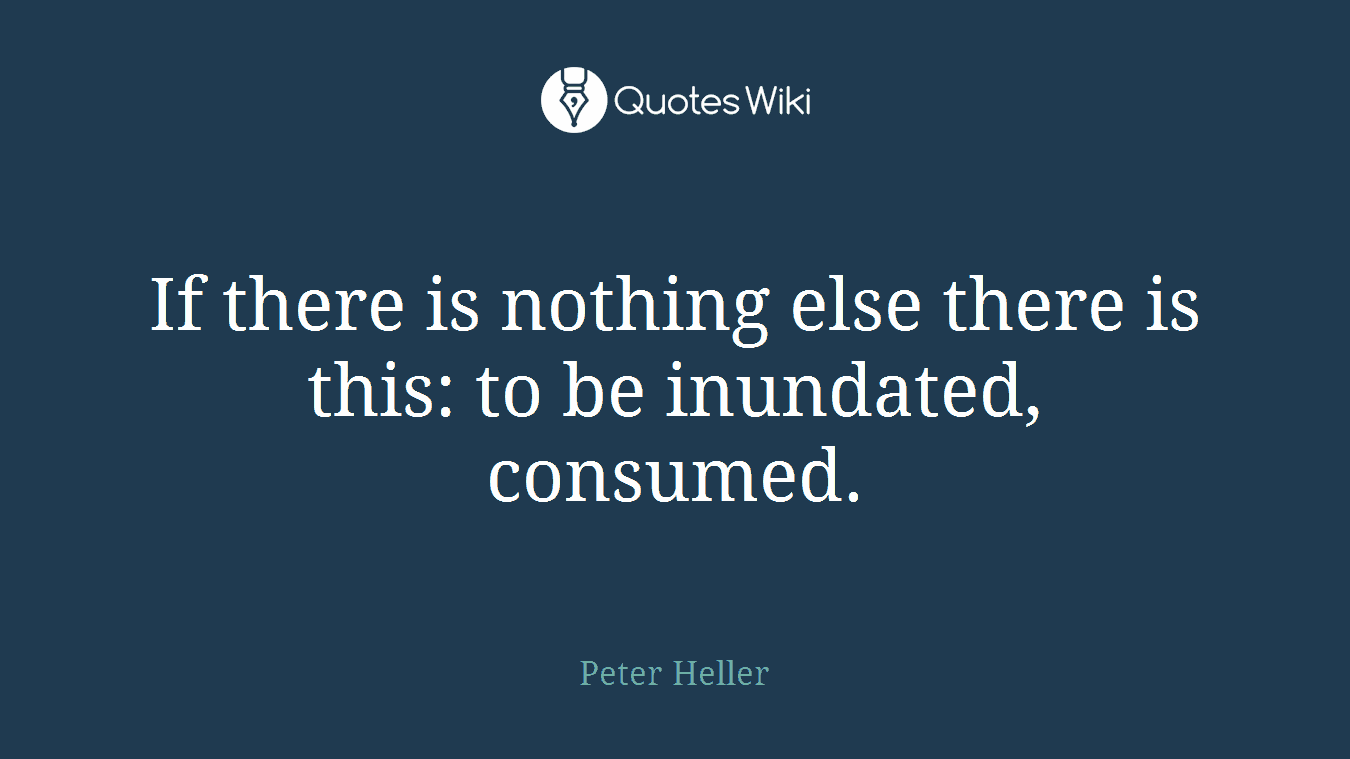 If there is nothing else there is this: to be inundated, consumed.