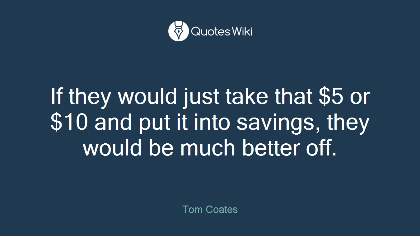 If they would just take that $5 or $10 and put it into savings, they would be much better off.