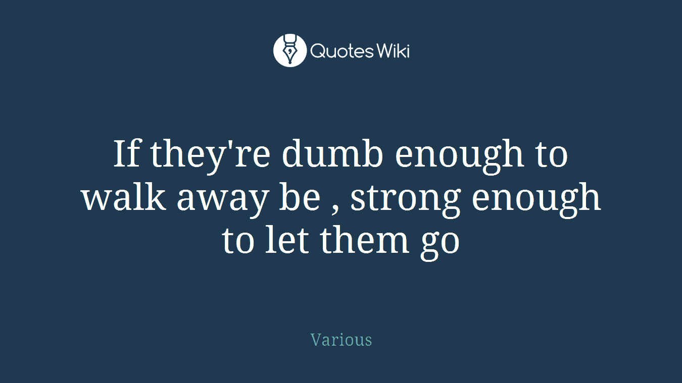 If they're dumb enough to walk away be , strong enough to let them go