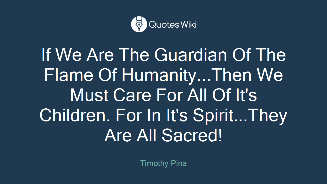 If We Are The Guardian Of The Flame Of Humanity...Then We Must Care For All Of It's Children. For In It's Spirit...They Are All Sacred!