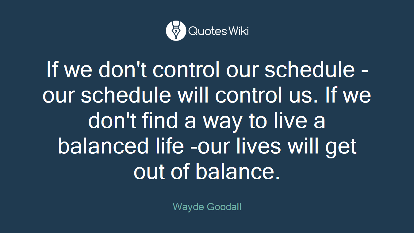 If we don't control our schedule - our schedule will control us. If we don't find a way to live a balanced life -our lives will get out of balance.