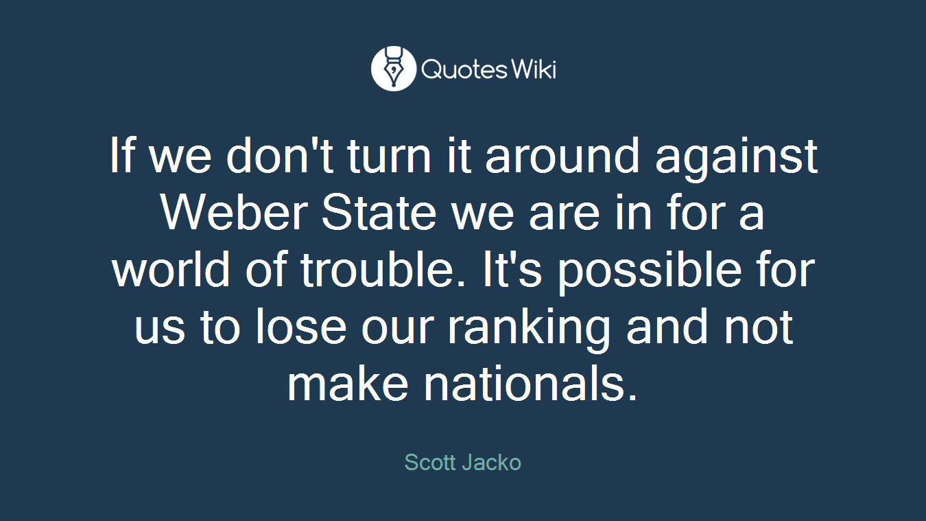 If we don't turn it around against Weber State we are in for a world of trouble. It's possible for us to lose our ranking and not make nationals.