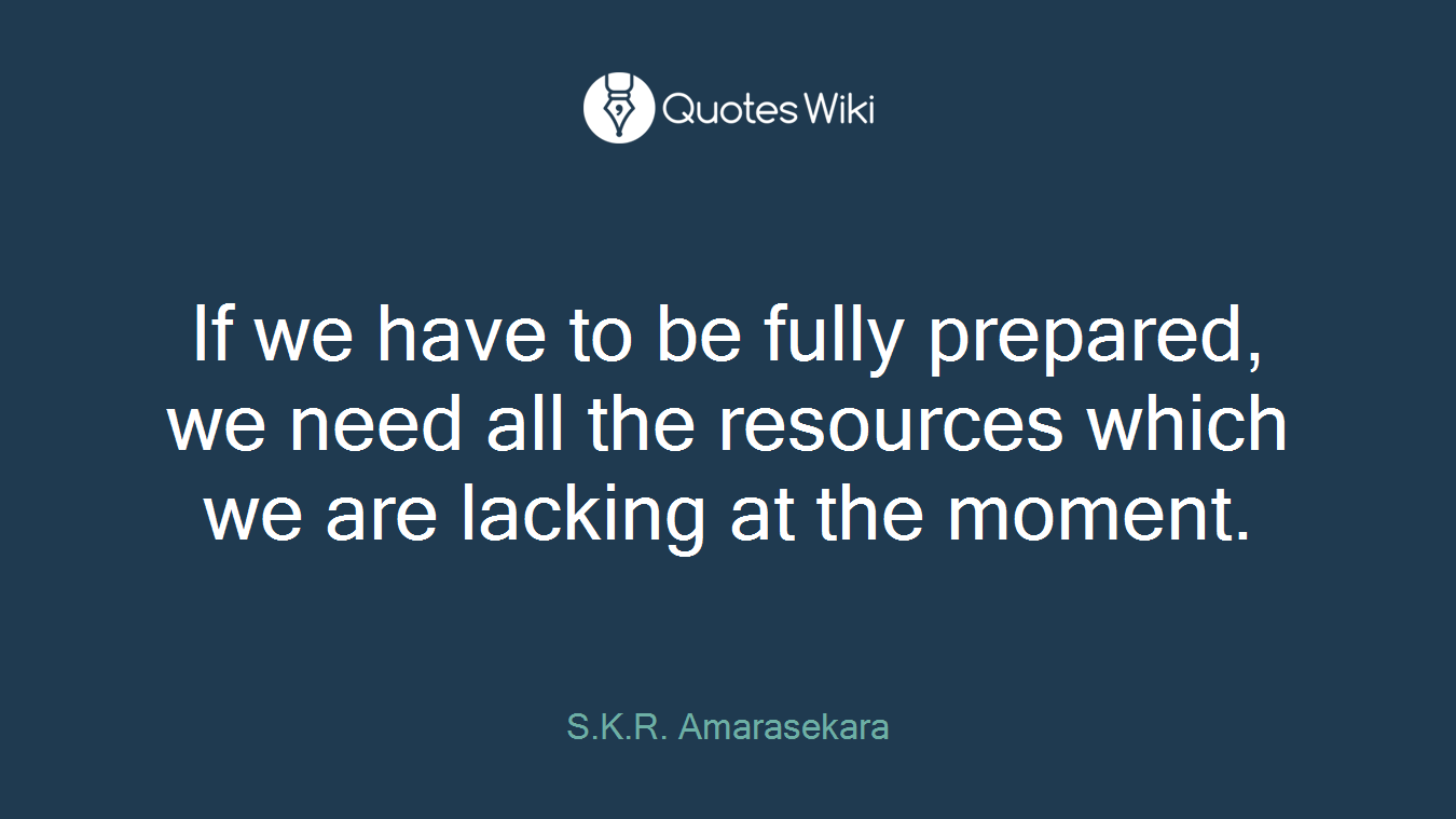 If we have to be fully prepared, we need all the resources which we are lacking at the moment.