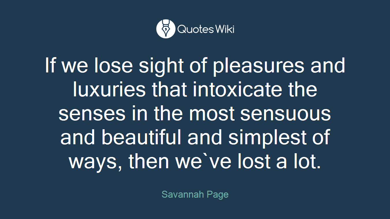 If we lose sight of pleasures and luxuries that intoxicate the senses in the most sensuous and beautiful and simplest of ways, then we`ve lost a lot.