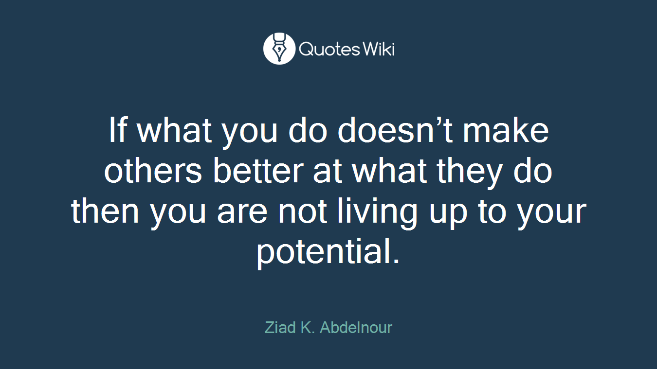 If what you do doesn’t make others better at what they do then you are not living up to your potential.