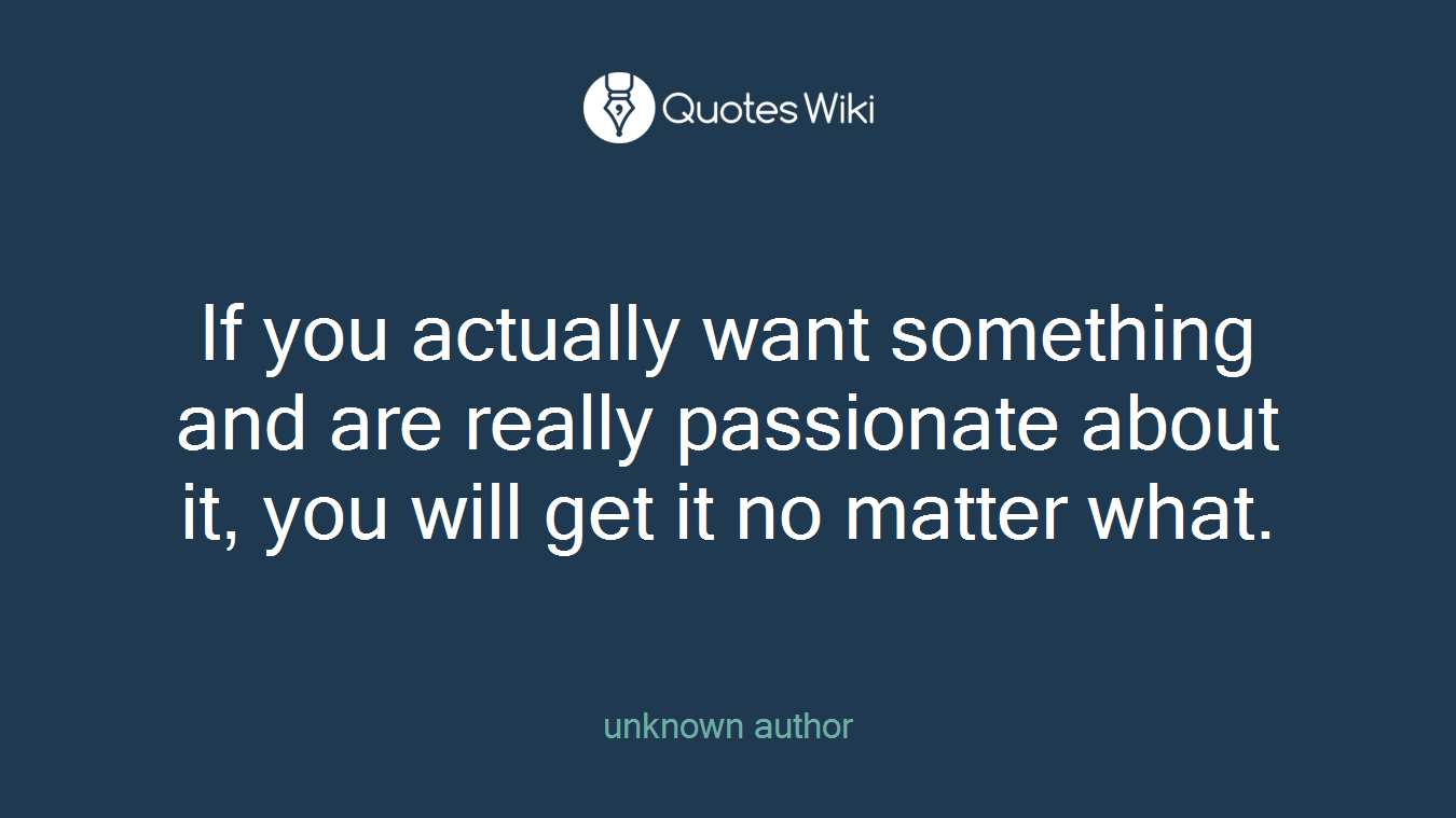 If you actually want something and are really passionate about it, you will get it no matter what.