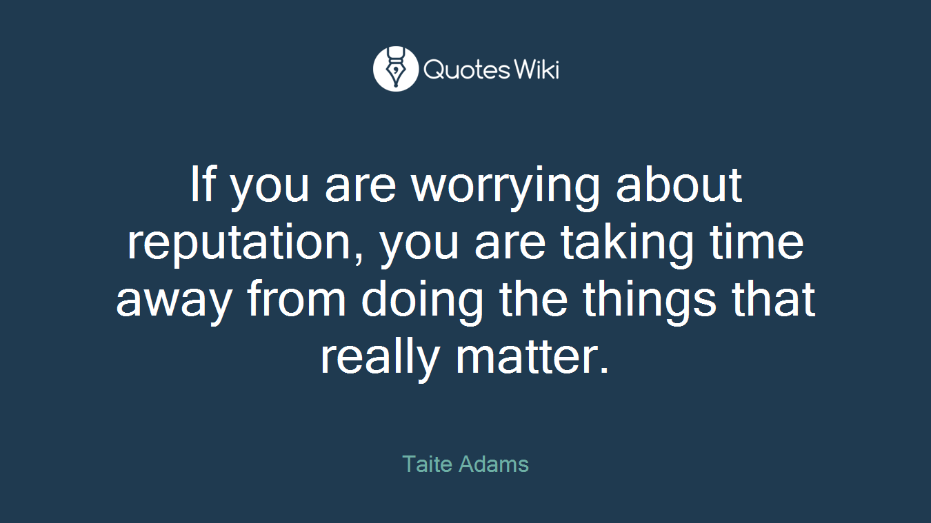 If you are worrying about reputation, you are taking time away from doing the things that really matter.