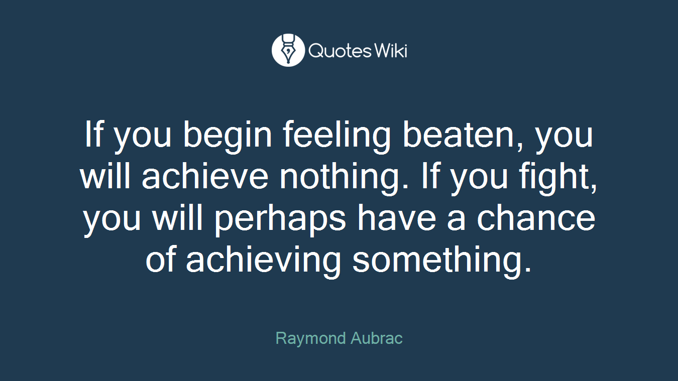 If you begin feeling beaten, you will achieve nothing. If you fight, you will perhaps have a chance of achieving something.