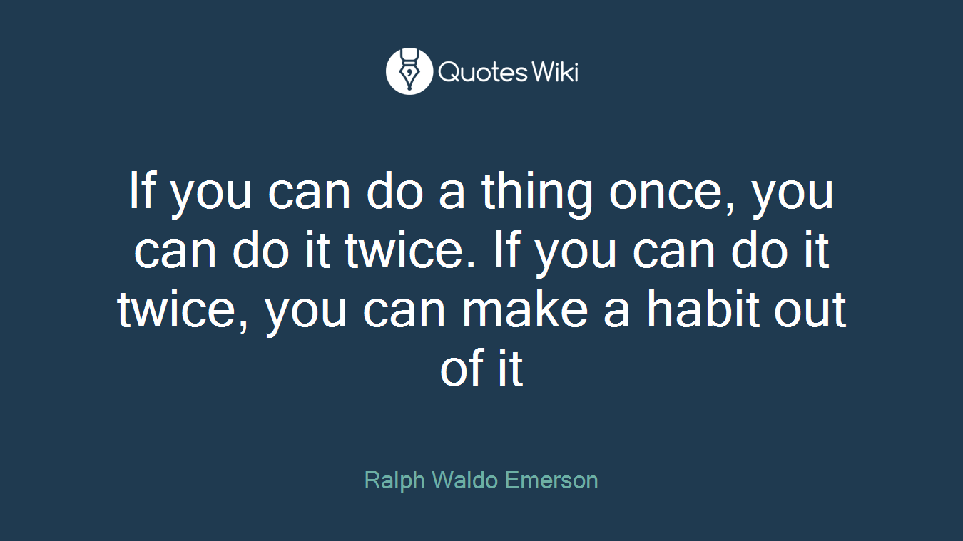 If you can do a thing once, you can do it twice. If you can do it twice, you can make a habit out of it