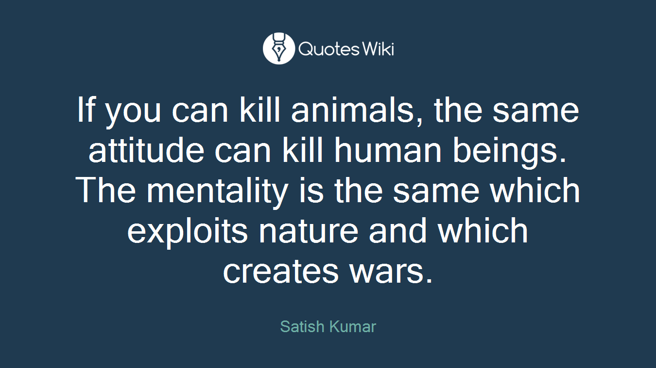 If you can kill animals, the same attitude can kill human beings. The mentality is the same which exploits nature and which creates wars.
