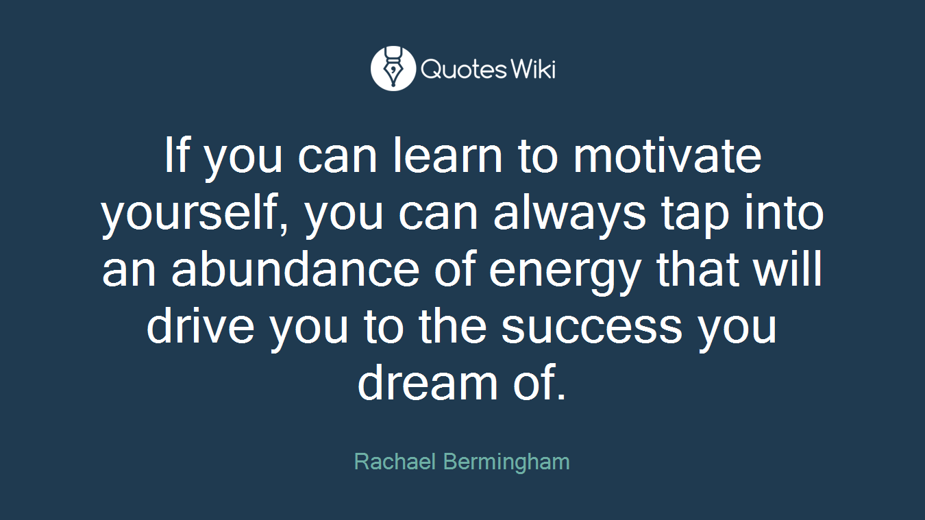 If you can learn to motivate yourself, you can always tap into an abundance of energy that will drive you to the success you dream of.