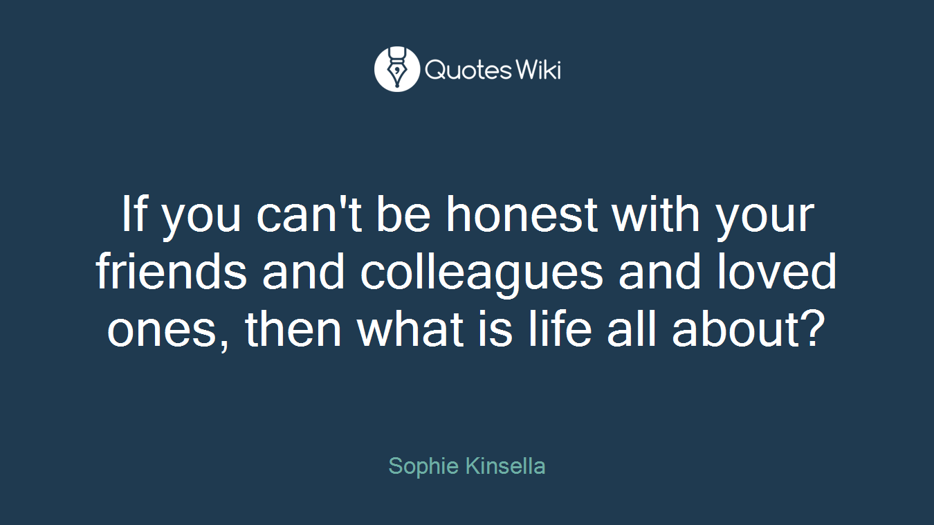 If you can't be honest with your friends and colleagues and loved ones, then what is life all about?