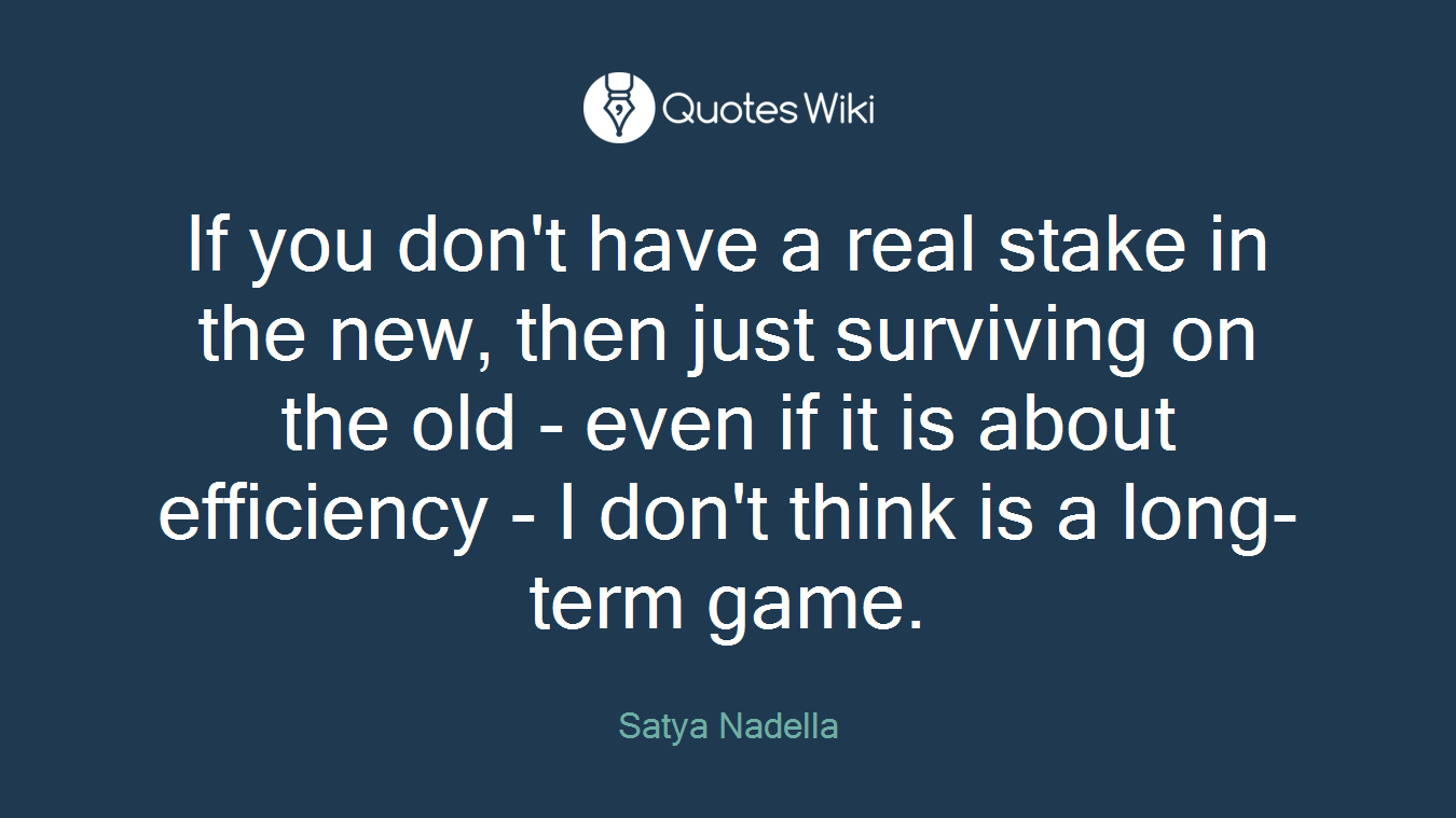 If you don't have a real stake in the new, then just surviving on the old - even if it is about efficiency - I don't think is a long-term game.