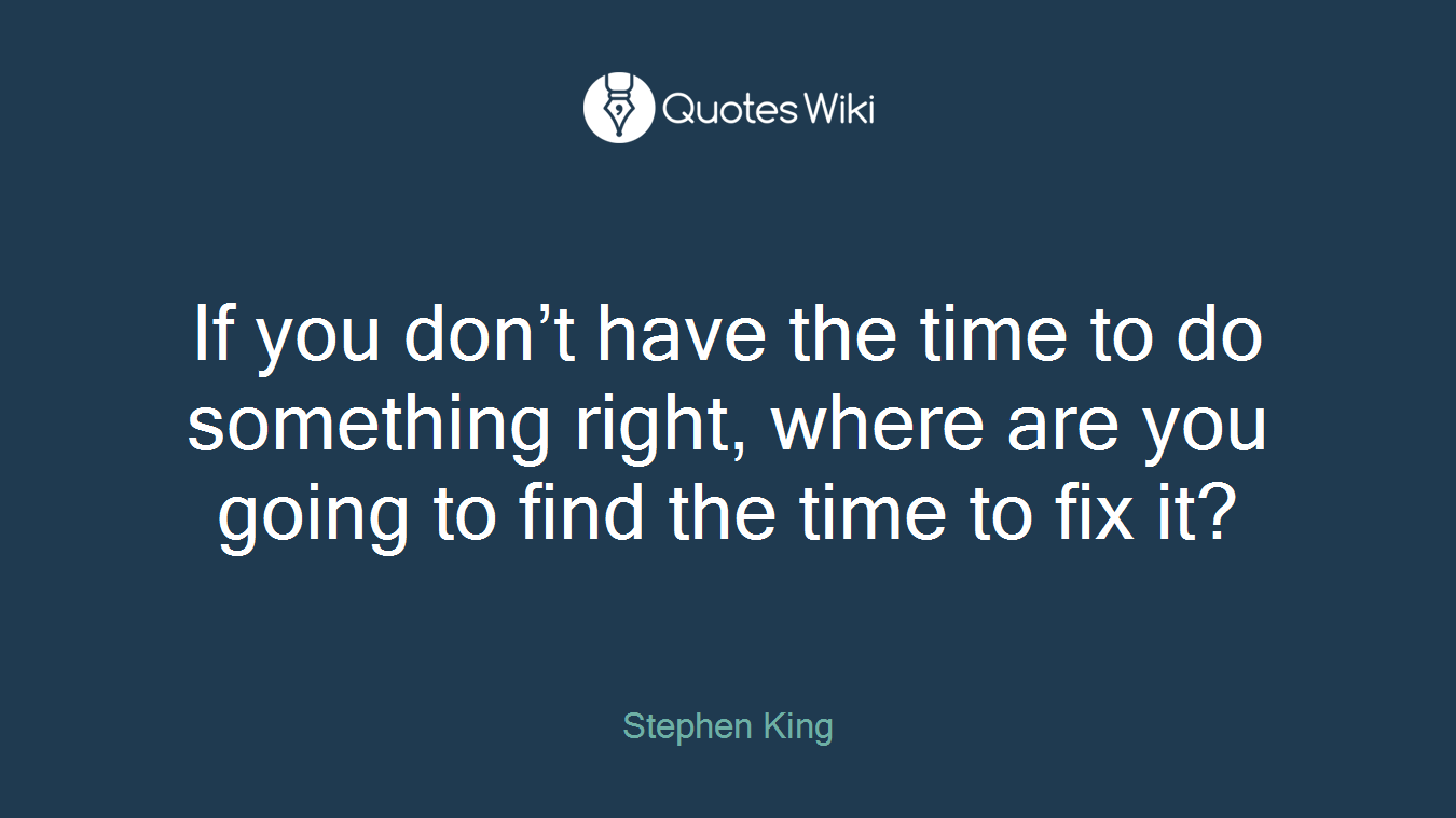 If you don’t have the time to do something right, where are you going to find the time to fix it?