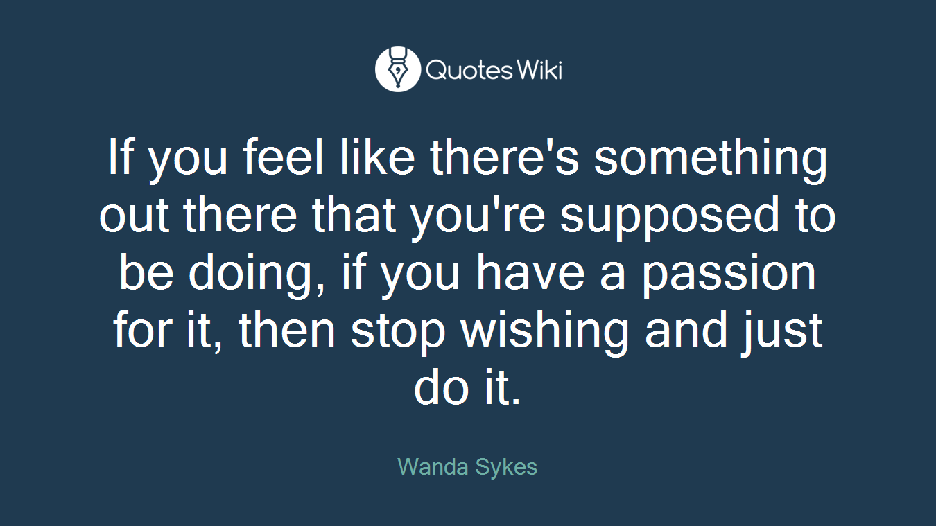 If you feel like there's something out there that you're supposed to be doing, if you have a passion for it, then stop wishing and just do it.