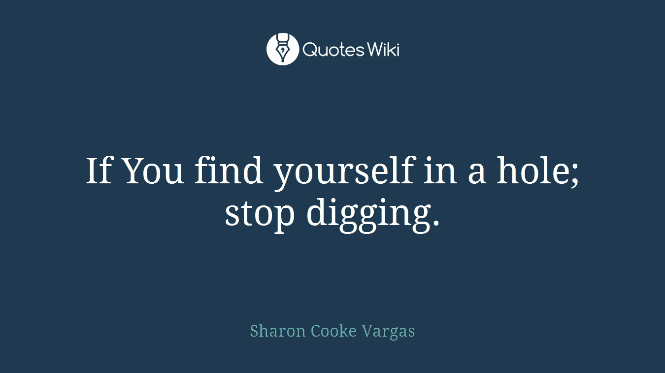 If You find yourself in a hole; stop digging.