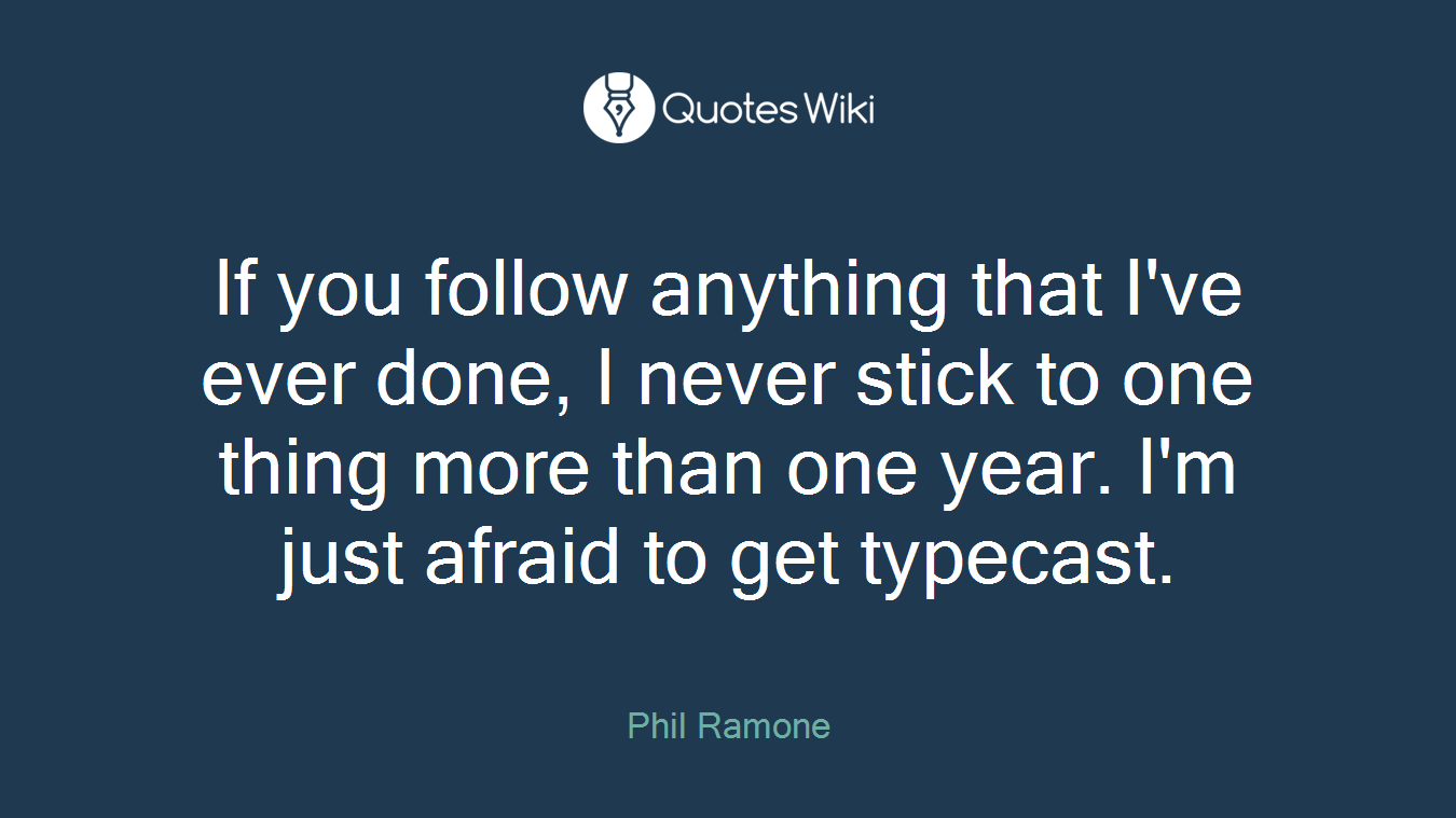 If you follow anything that I've ever done, I never stick to one thing more than one year. I'm just afraid to get typecast.