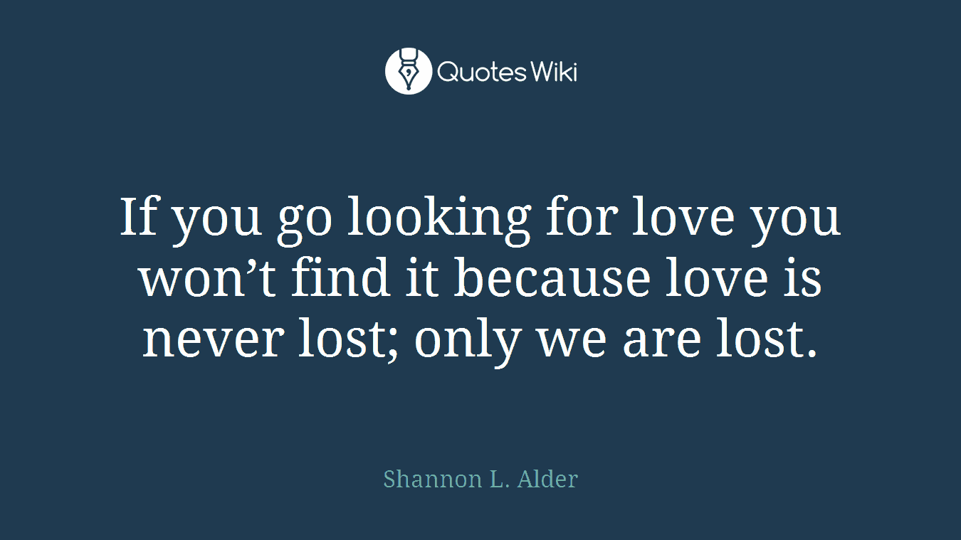 If you go looking for love you won’t find it because love is never lost; only we are lost.