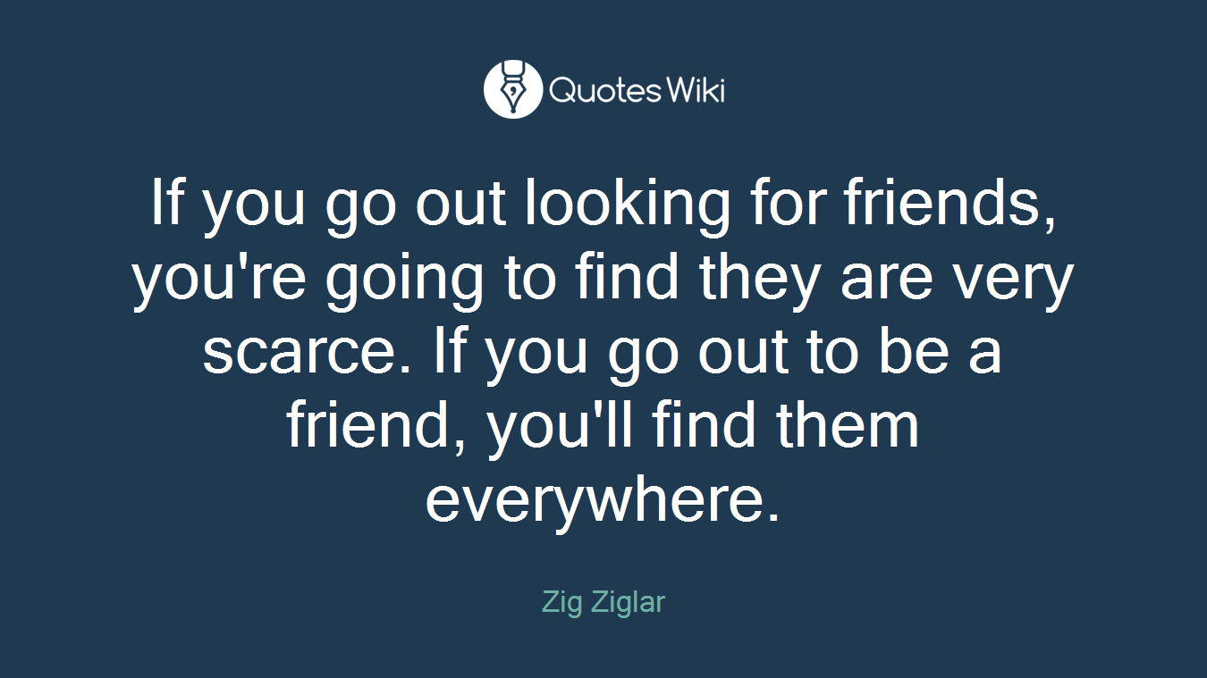 If you go out looking for friends, you're going to find they are very scarce. If you go out to be a friend, you'll find them everywhere.