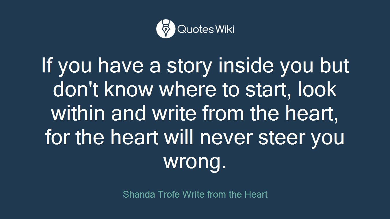 If you have a story inside you but don't know where to start, look within and write from the heart, for the heart will never steer you wrong.
