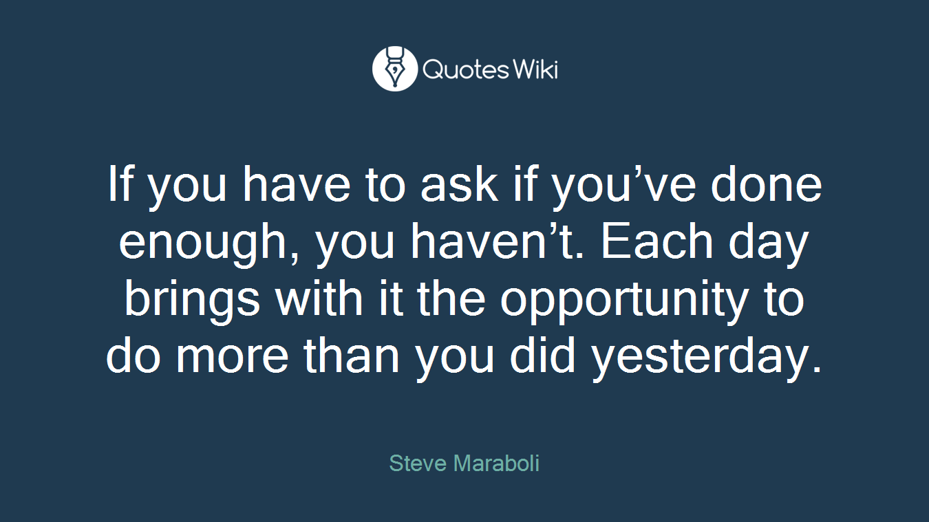 If you have to ask if you’ve done enough, you haven’t. Each day brings with it the opportunity to do more than you did yesterday.