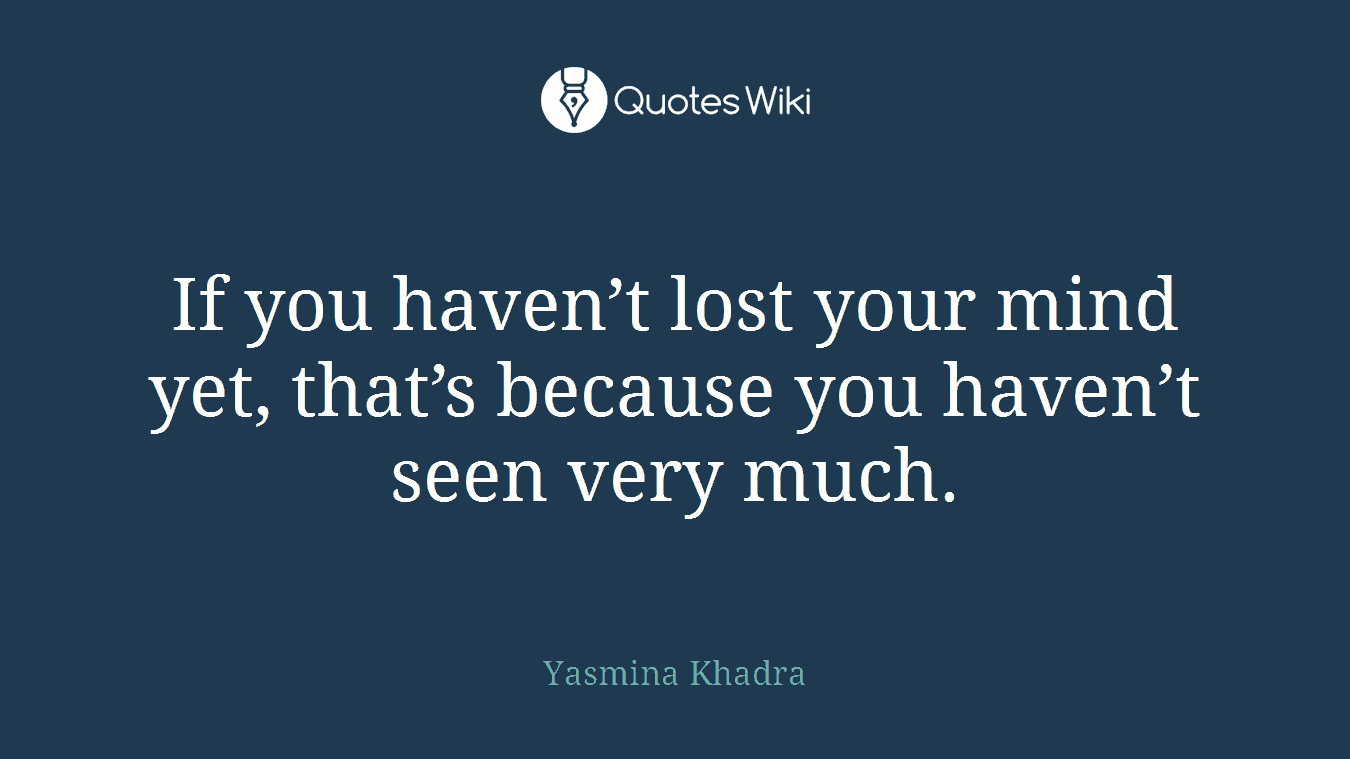 If you haven’t lost your mind yet, that’s because you haven’t seen very much.