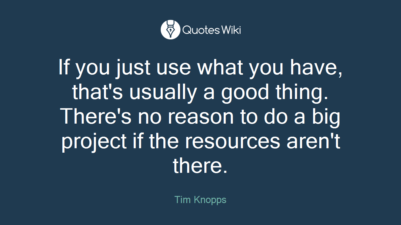 If you just use what you have, that's usually a good thing. There's no reason to do a big project if the resources aren't there.