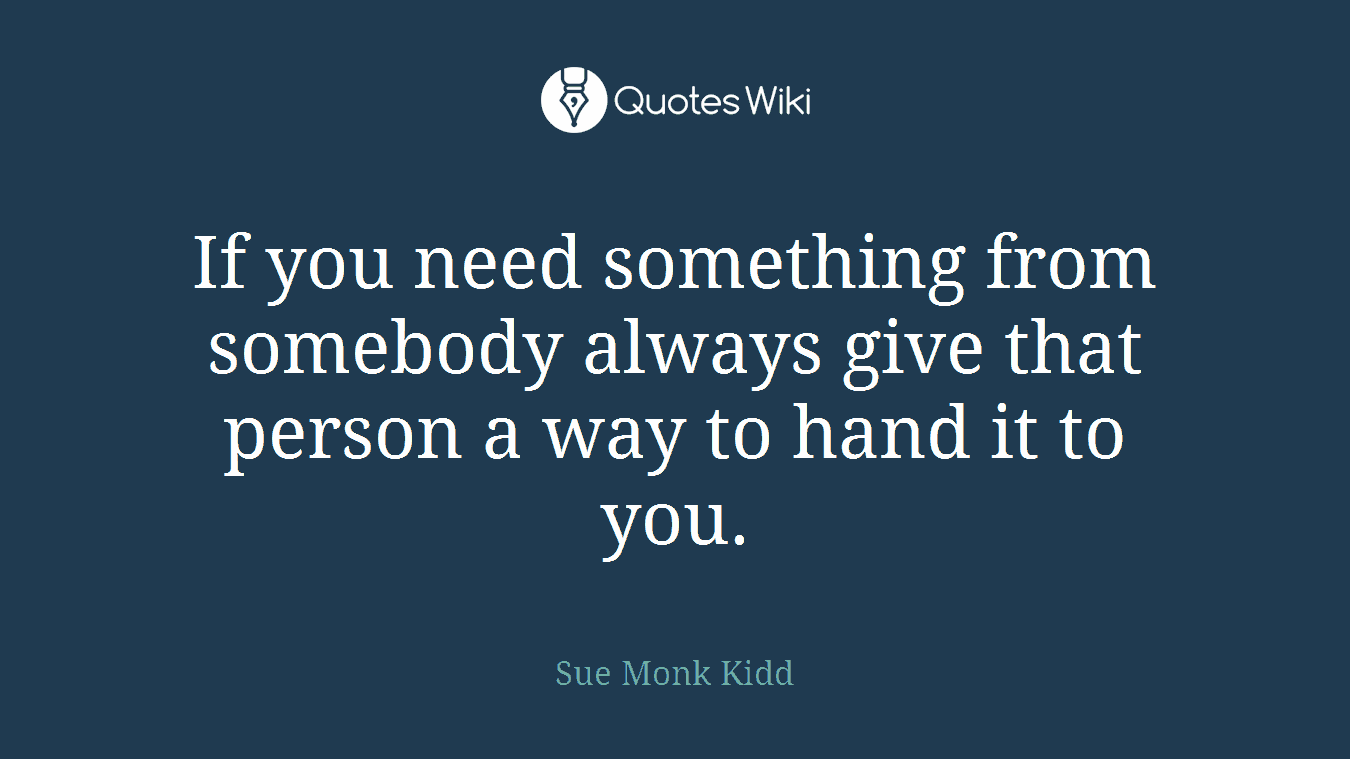 If you need something from somebody always give that person a way to hand it to you.