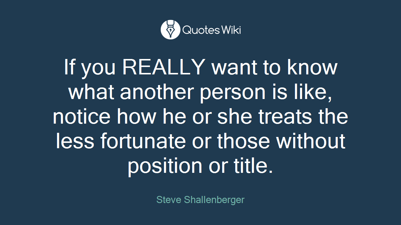 If you REALLY want to know what another person is like, notice how he or she treats the less fortunate or those without position or title.