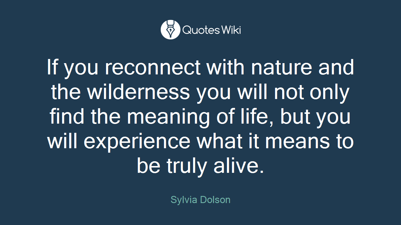 If you reconnect with nature and the wilderness you will not only find the meaning of life, but you will experience what it means to be truly alive.