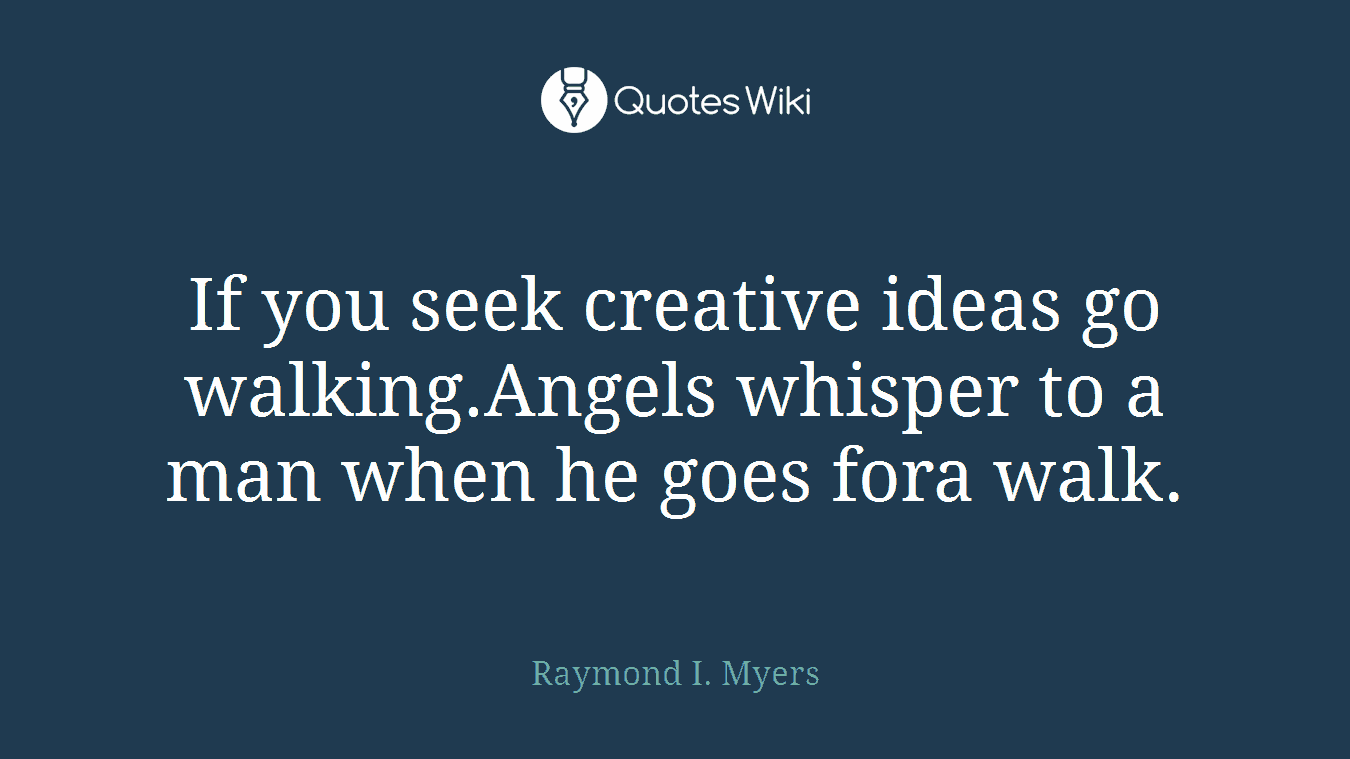 If you seek creative ideas go walking.Angels whisper to a man when he goes fora walk.