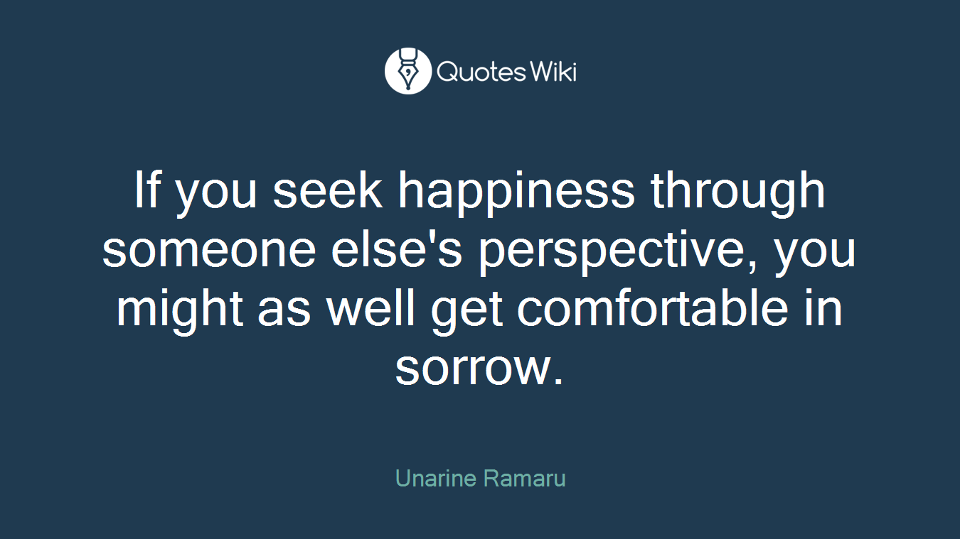 If you seek happiness through someone else's perspective, you might as well get comfortable in sorrow.