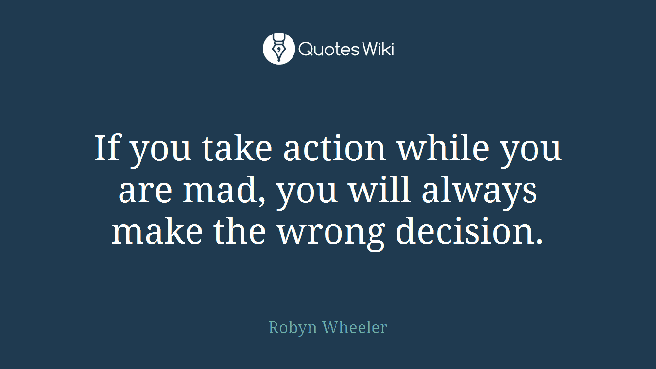 If you take action while you are mad, you will always make the wrong decision.